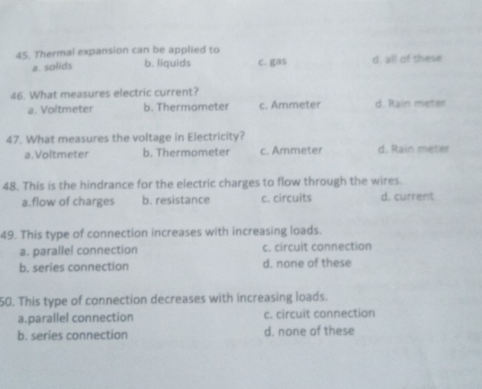 Thermal expansion can be applied to
a. solids d, all of these
b. liquids c. gas
46. What measures electric current?
a. Voltmeter b. Thermometer c. Ammeter d. Rain meter
47. What measures the voltage in Electricity?
a. Voltmeter b. Thermometer c. Ammeter d. Rain meter
48. This is the hindrance for the electric charges to flow through the wires.
a.flow of charges b. resistance c. circuits d. current
49. This type of connection increases with increasing loads.
a. parallel connection c. circuit connection
b. series connection d. none of these
50. This type of connection decreases with increasing loads.
a.parallel connection c. circuit connection
b. series connection d. none of these