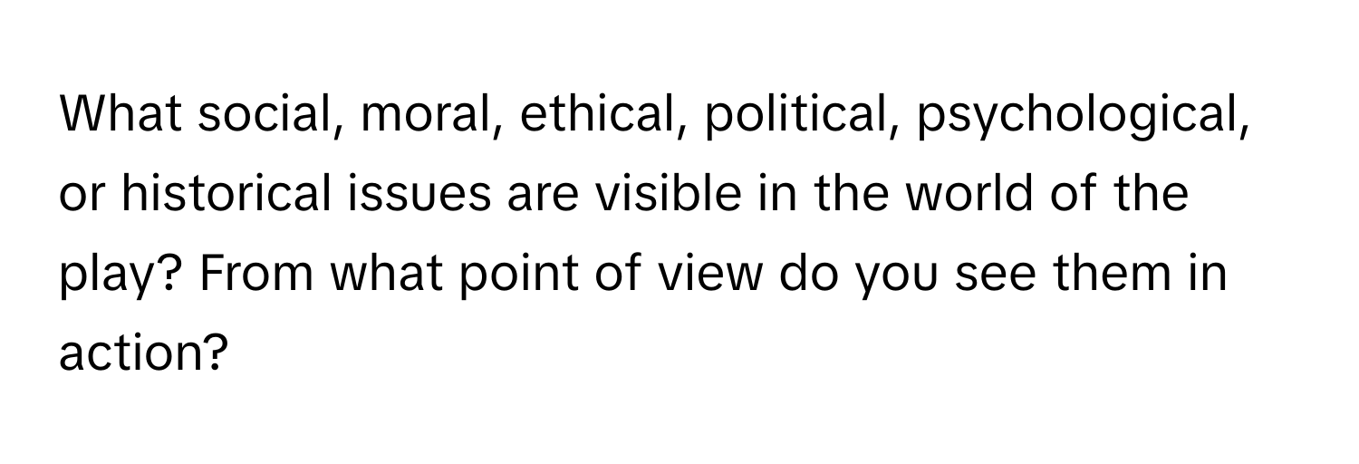 What social, moral, ethical, political, psychological, or historical issues are visible in the world of the play? From what point of view do you see them in action?