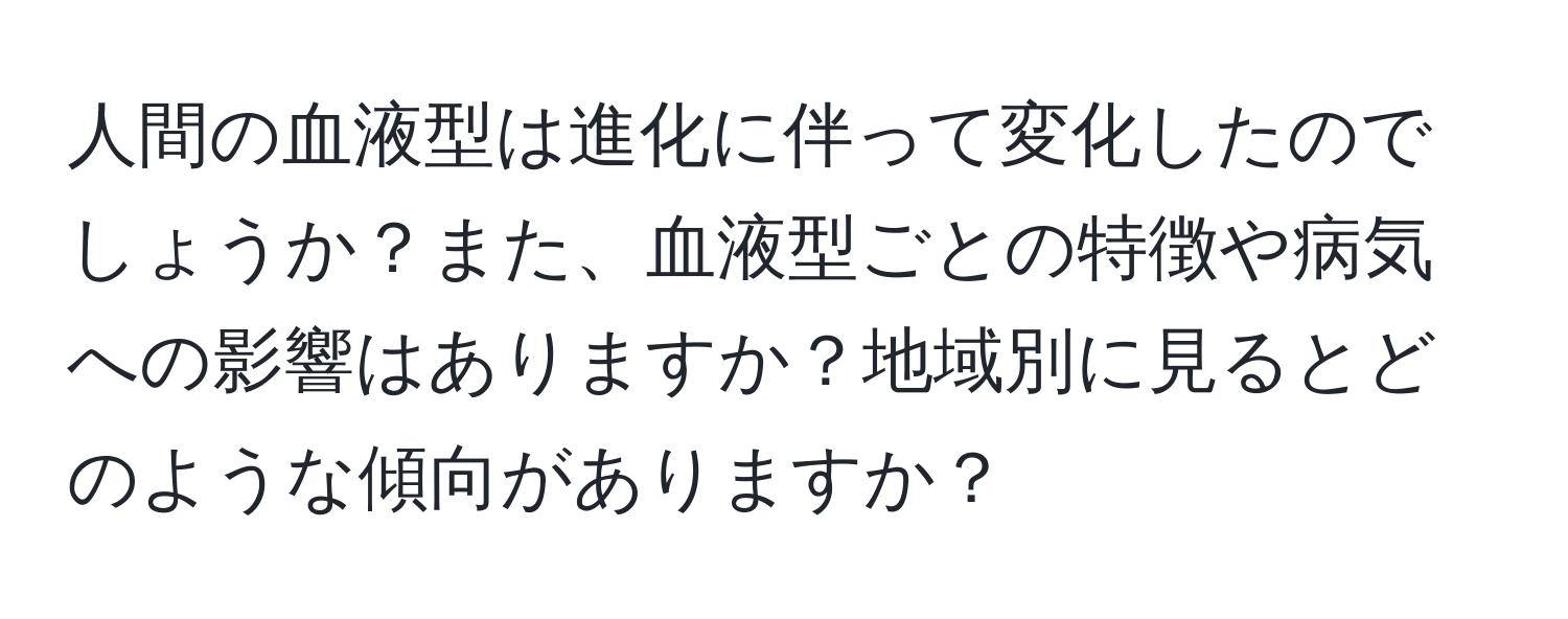 人間の血液型は進化に伴って変化したのでしょうか？また、血液型ごとの特徴や病気への影響はありますか？地域別に見るとどのような傾向がありますか？