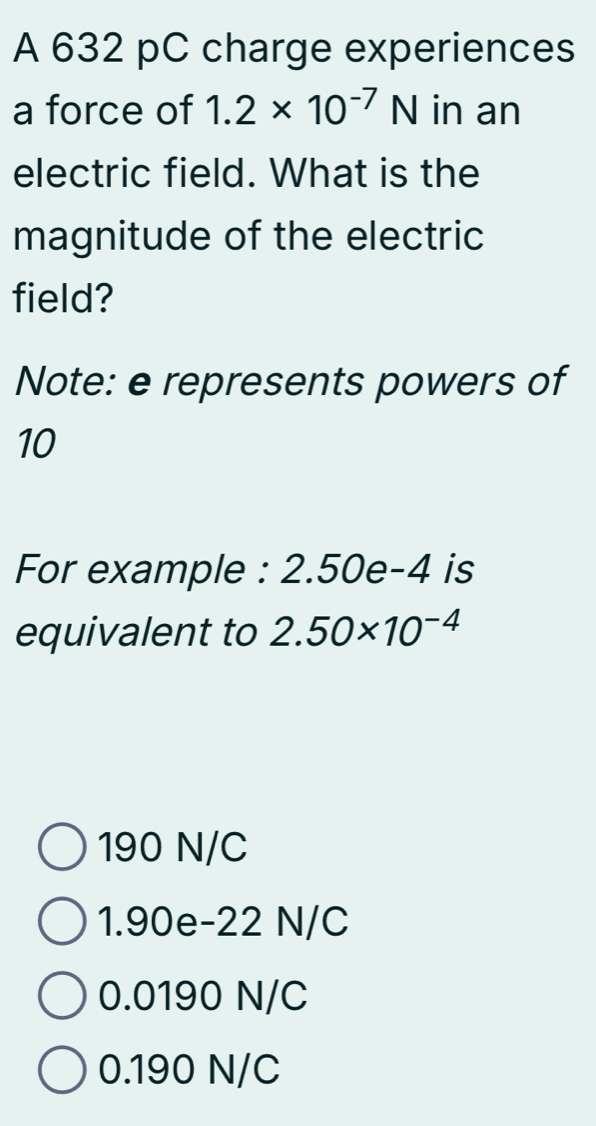 A 632 pC charge experiences
a force of 1.2* 10^(-7)N in an
electric field. What is the
magnitude of the electric
field?
Note: e represents powers of
10
For example : 2.50e-4 is
equivalent to 2.50* 10^(-4)
190 N/C
1.90e-22 N/C
0.0190 N/C
0.190 N/C