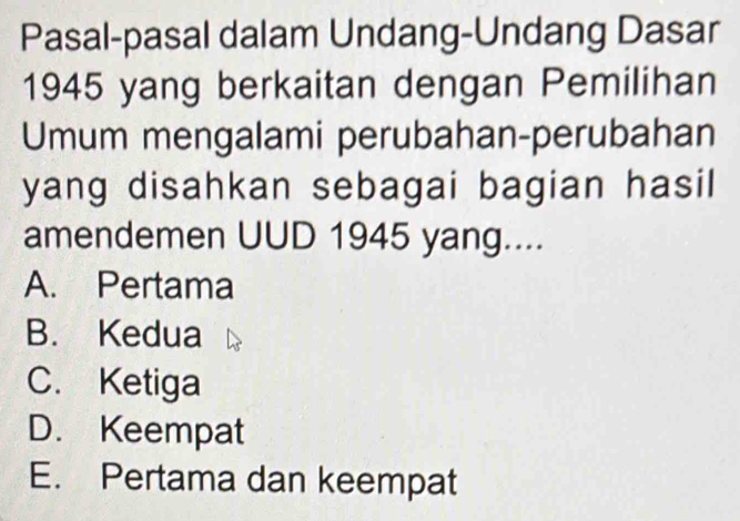 Pasal-pasal dalam Undang-Undang Dasar
1945 yang berkaitan dengan Pemilihan
Umum mengalami perubahan-perubahan
yang disahkan sebagai bagian hasil
amendemen UUD 1945 yang....
A. Pertama
B. Kedua
C. Ketiga
D. Keempat
E. Pertama dan keempat