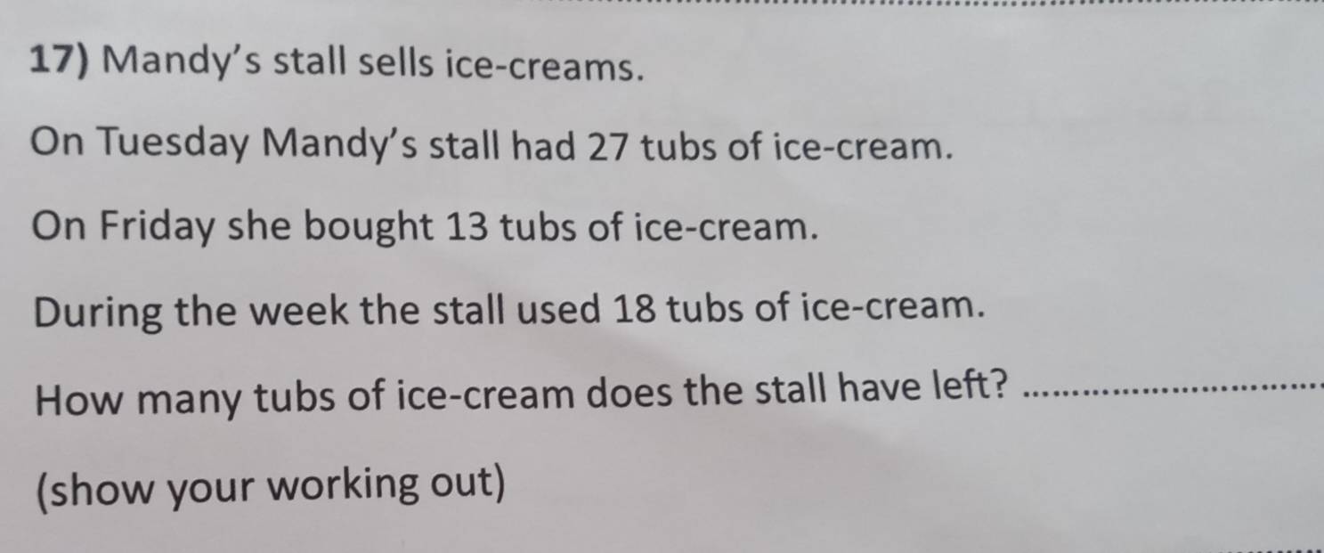 Mandy's stall sells ice-creams. 
On Tuesday Mandy's stall had 27 tubs of ice-cream. 
On Friday she bought 13 tubs of ice-cream. 
During the week the stall used 18 tubs of ice-cream. 
How many tubs of ice-cream does the stall have left?_ 
(show your working out)