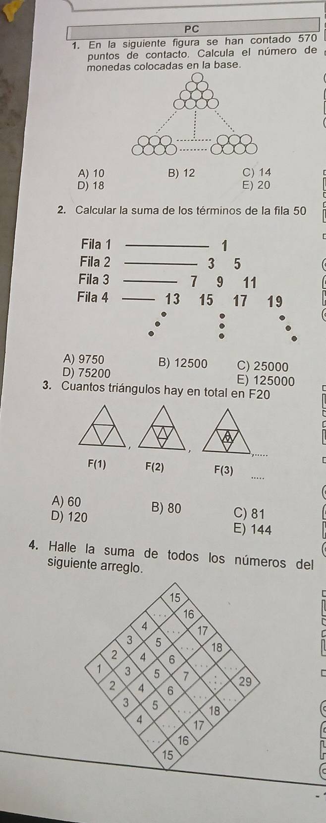 PC
1. En la siguiente figura se han contado 570
puntos de contacto. Calcula el número de
monedas colocadas en la base.
A) 10 B) 12 C) 14
D) 18 E) 20
2. Calcular la suma de los términos de la fila 50
Fila 1 _ 1
Fila 2 _ 3 5
Fila 3 _ 7 9 11
Fila 4 _ 13 15 17 19.
A) 9750 B) 12500 C) 25000
D) 75200 E) 125000
3. Cuantos triángulos hay en total en F20
_
F(1) F(2) F(3)
A) 60 B) 80 C) 81
D) 120 E) 144
4. Halle la suma de todos los números del
siguiente arreglo.
15
16
4. 17
3 5 18
7 6
1 3 5 29
2 I 6
3 5 18
7 17
16
15