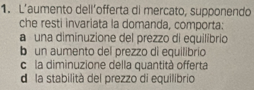 L’aumento dell´offerta di mercato, supponendo
che resti invariata la domanda, comporta:
a una diminuzione del prezzo di equilíbrio
b un aumento del prezzo di equilibrío
c la diminuzione della quantità offerta
d la stabilità del prezzo di equilibrio