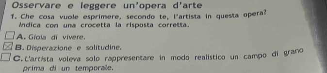 Osservare e leggere un'opera d'arte
1. Che cosa vuole esprimere, secondo te, l'artista in questa opera?
Indica con una crocetta la risposta corretta.
A. Gioia di vivere.
B. Disperazione e solitudine.
C. L'artista voleva solo rappresentare in modo realístico un campo di grano
prima di un temporale.