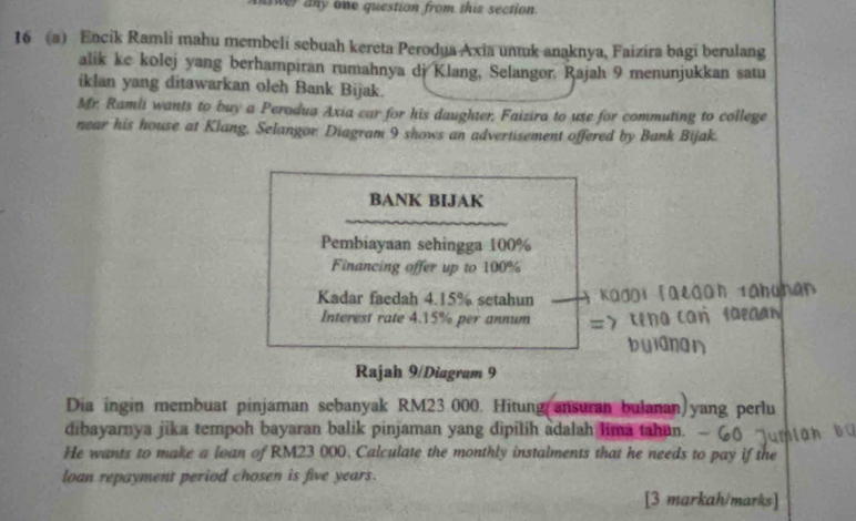 wer any one question from this section. 
16 (a) Encik Ramli mahu membeli sebuah kereta Perodua Axia untuk anaknya, Faizira bagi berulang 
alik ke kolej yang berhampiran rumahnya di Klang, Selangor. Rajah 9 menunjukkan satu 
iklan yang ditawarkan oleh Bank Bijak. 
Mr. Ramli wants to buy a Perodua Axia car for his daughter, Faizira to use for commuting to college 
near his house at Klang, Selangor Diagram 9 shows an advertisement offered by Bank Bijak. 
BANK BIJAK 
Pembiayaan sehingga 100%
Financing offer up to 100%
Kadar faedah 4.15% setahun 
Interest rate 4.15% per annum 
Rajah 9/Diagram 9 
Dia ingin membuat pinjaman sebanyak RM23 000. Hitung ansuran bulanan)yang perlu 
dibayarnya jika tempoh bayaran balik pinjaman yang dipilih adalah lima tahan. 
He wants to make a loan of RM23 000. Calculate the monthly instalments that he needs to pay if the 
loan repayment period chosen is five years. 
[3 markah/marks]