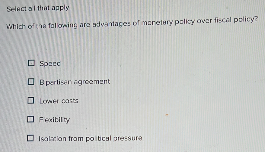 Select all that apply
Which of the following are advantages of monetary policy over fiscal policy?
Speed
Bipartisan agreement
Lower costs
Flexibility
Isolation from political pressure