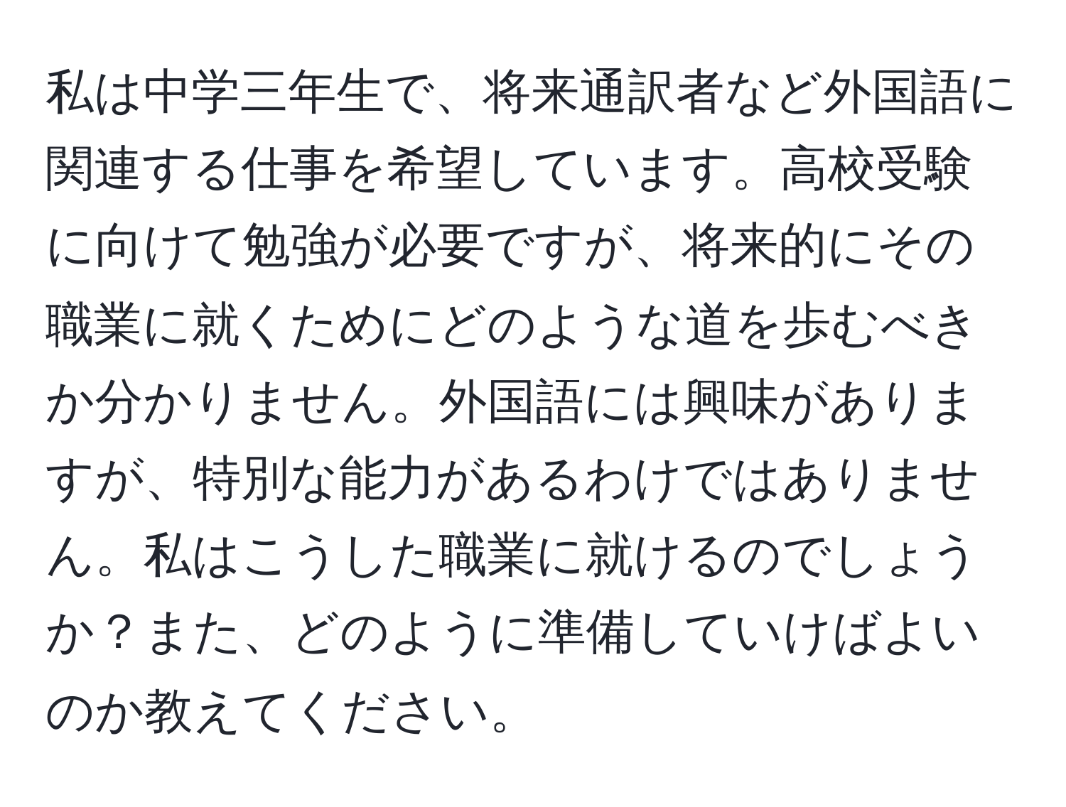 私は中学三年生で、将来通訳者など外国語に関連する仕事を希望しています。高校受験に向けて勉強が必要ですが、将来的にその職業に就くためにどのような道を歩むべきか分かりません。外国語には興味がありますが、特別な能力があるわけではありません。私はこうした職業に就けるのでしょうか？また、どのように準備していけばよいのか教えてください。