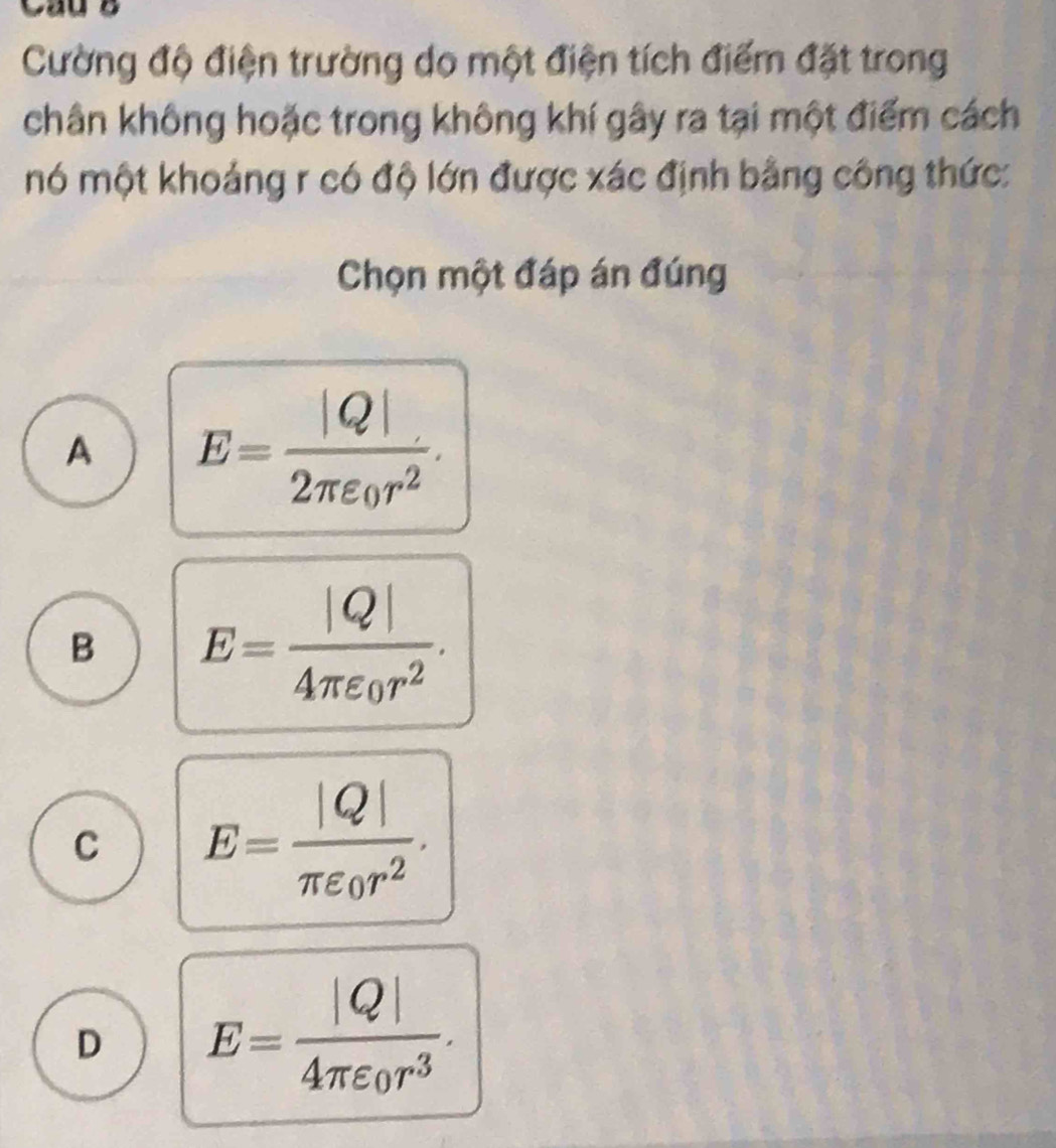 Cường độ điện trường do một điện tích điểm đặt trong
chân không hoặc trong không khí gây ra tại một điểm cách
mó một khoảng r có độ lớn được xác định bằng công thức:
Chọn một đáp án đúng
A E=frac |Q|2π varepsilon _0r^2.
B E=frac |Q|4π varepsilon _0r^2.
C E=frac |Q|π varepsilon _0r^2.
D E=frac |Q|4π varepsilon _0r^3.