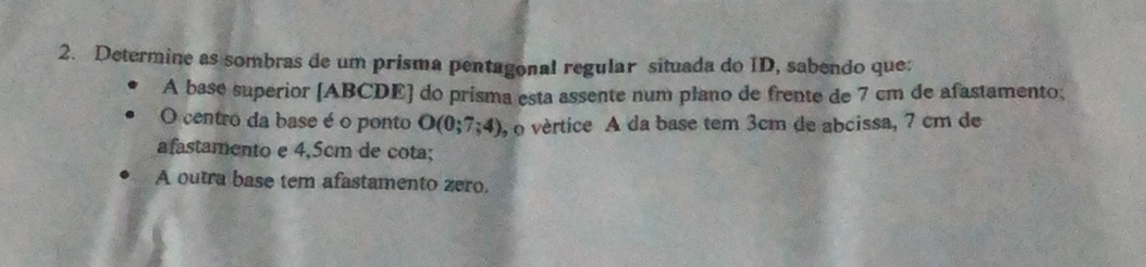 Determine as sombras de um prisma pentagonal regular situada do ID, sabendo que; 
A basé superior [ ABCDE ] do prisma esta assente num plano de frente de 7 cm de afastamento, 
O centro da base é o ponto O(0;7;4) , o vértice A da base tem 3cm de abcissa, 7 cm de 
afastamento e 4,5cm de cota; 
A outra base tem afastamento zero.