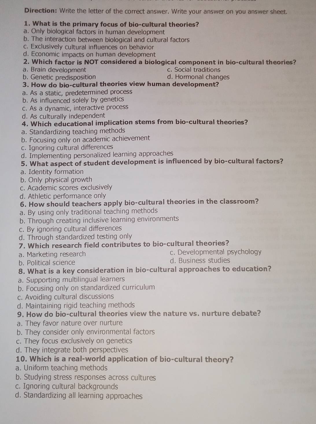 Direction: Write the letter of the correct answer. Write your answer on you answer sheet.
1. What is the primary focus of bio-cultural theories?
a. Only biological factors in human development
b. The interaction between biological and cultural factors
c. Exclusively cultural influences on behavior
d. Economic impacts on human development
2. Which factor is NOT considered a biological component in bio-cultural theories?
a. Brain development c. Social traditions
b. Genetic predisposition d. Hormonal changes
3. How do bio-cultural theories view human development?
a. As a static, predetermined process
b. As influenced solely by genetics
c. As a dynamic, interactive process
d. As culturally independent
4. Which educational implication stems from bio-cultural theories?
a. Standardizing teaching methods
b. Focusing only on academic achievement
c. Ignoring cultural differences
d. Implementing personalized learning approaches
5. What aspect of student development is influenced by bio-cultural factors?
a. Identity formation
b. Only physical growth
c. Academic scores exclusively
d. Athletic performance only
6. How should teachers apply bio-cultural theories in the classroom?
a. By using only traditional teaching methods
b. Through creating inclusive learning environments
c. By ignoring cultural differences
d. Through standardized testing only
7. Which research field contributes to bio-cultural theories?
a. Marketing research c. Developmental psychology
b. Political science d. Business studies
8. What is a key consideration in bio-cultural approaches to education?
a. Supporting multilingual learners
b. Focusing only on standardized curriculum
c. Avoiding cultural discussions
d. Maintaining rigid teaching methods
9. How do bio-cultural theories view the nature vs. nurture debate?
a. They favor nature over nurture
b. They consider only environmental factors
c. They focus exclusively on genetics
d. They integrate both perspectives
10. Which is a real-world application of bio-cultural theory?
a. Uniform teaching methods
b. Studying stress responses across cultures
c. Ignoring cultural backgrounds
d. Standardizing all learning approaches