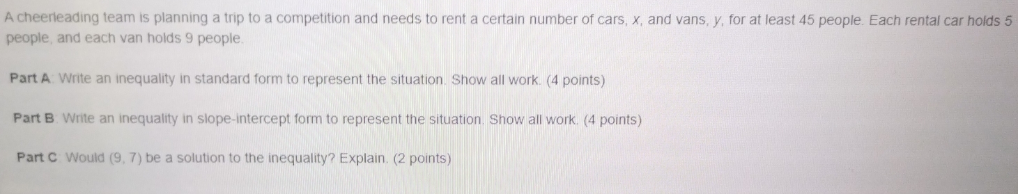 A cheerleading team is planning a trip to a competition and needs to rent a certain number of cars, x, and vans, y, for at least 45 people. Each rental car holds 5
people, and each van holds 9 people. 
Part A: Write an inequality in standard form to represent the situation. Show all work. (4 points) 
Part B. Write an inequality in slope-intercept form to represent the situation. Show all work. (4 points) 
Part C: Would (9,7) be a solution to the inequality? Explain. (2 points)