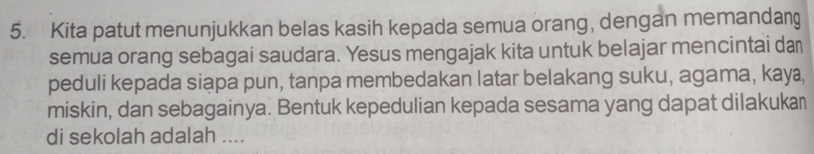 Kita patut menunjukkan belas kasih kepada semua orang, dengan memandang 
semua orang sebagai saudara. Yesus mengajak kita untuk belajar mencintai da 
peduli kepada siąpa pun, tanpa membedakan latar belakang suku, agama, kaya, 
miskin, dan sebagainya. Bentuk kepedulian kepada sesama yang dapat dilakukan 
di sekolah adalah ....