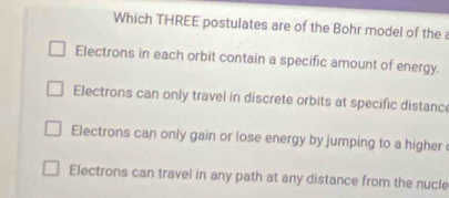 Which THREE postulates are of the Bohr model of the a
Electrons in each orbit contain a specific amount of energy.
Electrons can only travel in discrete orbits at specific distance
Electrons can only gain or lose energy by jumping to a higher
Electrons can travel in any path at any distance from the nucle