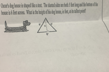 Oscar's dog houe is shaped like a tent. The slanted sides are both 5 feet long and the bottom of the
house is 6 feet across. What is the height of his dog house, in feet, at its tallest point?