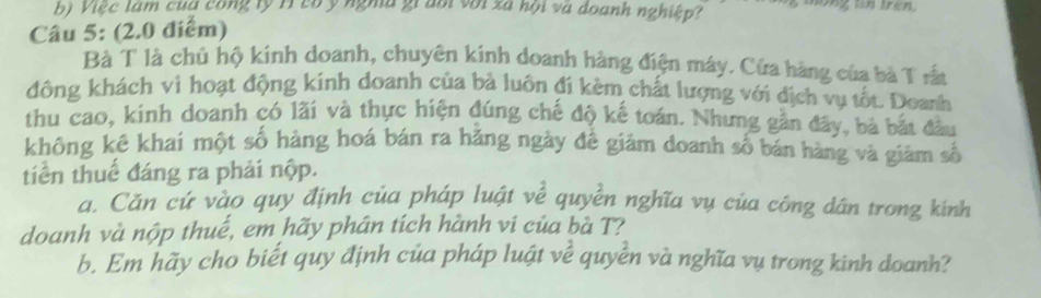 Việc làm của công lý Hì có ý nghà giaổi với xã hội và doanh nghiệp? hong tn tre . 
Câu 5: (2.0 điểm) 
Bà T là chủ hộ kinh doanh, chuyên kinh doanh hàng điện máy. Cửa hàng của bà T rất 
đông khách vì hoạt động kính doanh của bà luôn đi kèm chất lượng với địch vụ tốt. Doanh 
thu cao, kinh doanh có lãi và thực hiện đúng chế độ kế toán. Nhưng gần đây, bà bắt đầu 
không kê khai một số hàng hoá bán ra hãng ngày đề giảm doanh số bán hàng và giàm số 
tiền thuế đáng ra phải nộp. 
a. Căn cứ vào quy định của pháp luật về quyền nghĩa vụ của công dân trong kinh 
doanh và nộp thuế, em hãy phân tích hành vi của bà T? 
b. Em hãy cho biết quy định của pháp luật về quyền và nghĩa vụ trong kinh doanh?