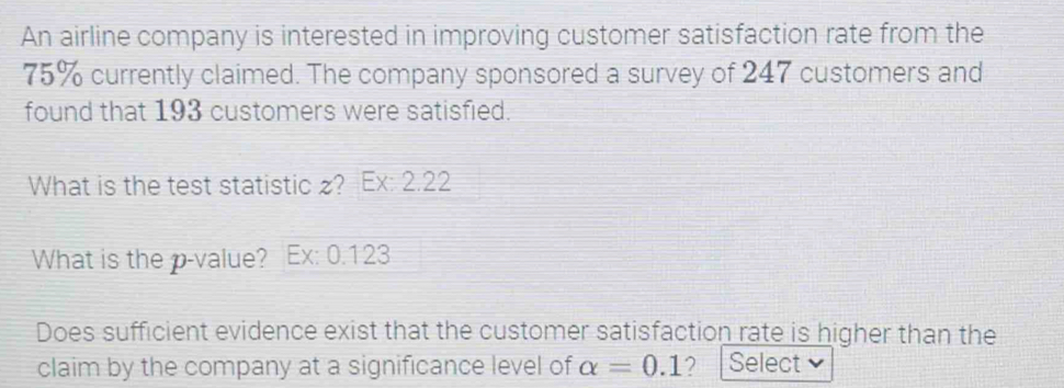 An airline company is interested in improving customer satisfaction rate from the
75% currently claimed. The company sponsored a survey of 247 customers and 
found that 193 customers were satisfied. 
What is the test statistic ? Ex: 2.22 
What is the p -value? Ex: 0.123
Does sufficient evidence exist that the customer satisfaction rate is higher than the 
claim by the company at a significance level of alpha =0.1 2 Select