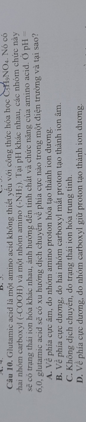 Glutamic acid là một amino acid không thiết yếu với công thức hóa học C5H9NO4. Nó có
hai nhóm carboxyl (-COOH) và một nhóm amino (-NH_2) 0. Tại pH khác nhau, các nhóm chức này
sẽ có trạng thái ion hóa khác nhau, ảnh hưởng đến tính chất và chức năng của amino acid. Ở pH =
6,0, glutamic acid sẽ có xu hướng dịch chuyển về phía cực nào trong một điện trường và tại sao?
A. Về phía cực âm, do nhóm amino proton hóa tạo thành ion dương.
B. Về phía cực dương, do hai nhóm carboxyl mất proton tạo thành ion âm.
C. Không dịch chuyển, do trạng thái ion hóa trung tính.
D. Về phía cực dương, do nhóm carboxyl giữ proton tạo thành ion dương.