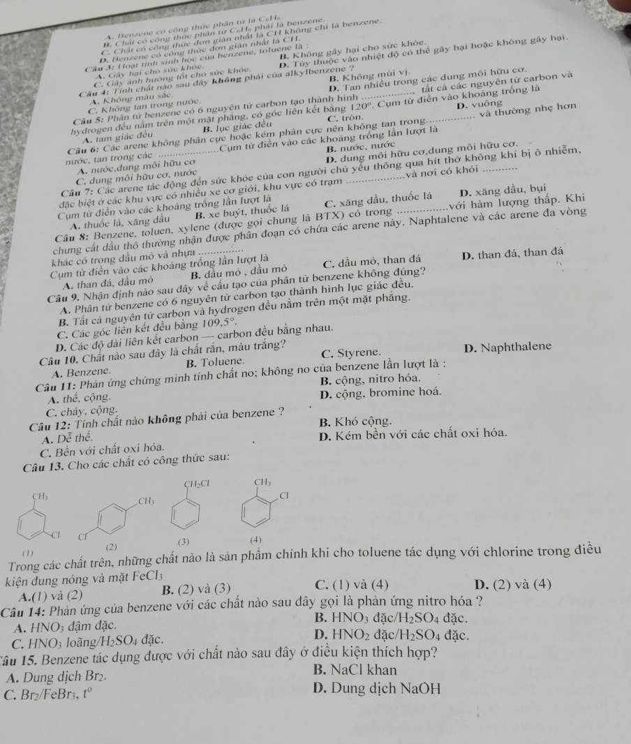 A. Benzene có công thức phân từ là CsHa.
B. Chất có công thức phân từ C₆H₆ phải là benzene.
C. Chất có công thức đơn gián nhất là CH không chi là benzene.
D. Benzene có công thức đơn gián nhật là CH
Câu 3: Hoạt tỉnh sinh học của benzene, toluene là :
A. Gây hại cho sức khỏc. B. Không gây hại cho sức khòc.
Câu 4: Tính chất nào sau đây không phải của alkylbenzene ? D. Tủy thuộc vào nhiệt độ có thể gây hại hoặc không gây hại.
C. Gây ảnh hướng tốt cho sức khóc.
A. Không màu sắc B. Không mùi vị.
C. Không tan trong nước. D. Tan nhiều trong các dung môi hữu cơ.
Câu 5: Phần tử benzene có 6 nguyên tử carbon tạo thành hình tất cá các nguyên tử carbon và
20° D. vuông
hydrogen đều nằm trên một mặt phẳng, có góc liên kết bằng C. tròn._ . Cụm từ điễn vào khoáng trống là
Câu 6: Các arene không phân cực hoặc kém phân cực nên không tan trong. _và thường nhẹ hơn
A. tam giác đều B. lục giác đều
nước, tan trong các Cụm từ điễn vào các khoảng trống lần lượt là
A. nước,dung môi hữu cơ B. nước, nước
C. dung môi hữu cơ, nước D. dung môi hữu cơ,dung môi hữu cơ.
Câu 7: Các arene tác động đến sức khỏc của con người chủ yểu thông qua hít thờ không khí bị ô nhiễm.
đặc biệt ở các khu vực có nhiều xe cơ giới, khu vực có trạm _và nơi có khói_
Cụm từ điễn vào các khoáng trống lần lượt là C. xăng dầu, thuốc lá D. xăng dầu, bụi
A. thuốc lá, xăng đầu B. xe buýt, thuốc lá
Câu 8: Benzene, toluen, xylene (được gọi chung là BTX) có trong _với hàm lượng thấp. Khi
chưng cát dầu thổ thường nhận được phân đoạn có chứa các arene này. Naphtalene và các arene đa vòng
khác có trong dầu mó và nhựa
Cụm từ điễn vào các khoảng trống lần lượt là C. dầu mỏ, than đá D. than đá, than đá
A. than đá, đầu mỏ B. đầu mỏ , dầu mỏ
Cầu 9. Nhận định nào sau đây về cấu tạo của phân tử benzene không đúng?
A. Phân tử benzene có 6 nguyên tử carbon tạo thành hình lục giác đều.
B. Tất cả nguyên tử carbon và hydrogen đều nằm trên một mặt phẳng.
C. Các góc liên kết đều bằng 109,5°.
D. Các độ dài liên kết carbon — carbon đều bằng nhau.
Câu 10. Chất nào sau đây là chất rắn, màu trắng? C. Styrene. D. Naphthalene
A. Benzene. B. Toluene.
Câu 11: Phản ứng chứng minh tính chất no; không no của benzene lần lượt là :
B. cộng, nitro hóa.
A. thể, cộng. D. cộng, bromine hoá.
C. cháy, cộng.
Cầu 12: Tính chất nào không phải của benzene ? B. Khó cộng.
A. 2c thể. D. Kém bền với các chất oxi hóa.
C. Bền với chất oxi hóa.
Câu 13. Cho các chất có công thức sau:
CH₂Cl CH_3
CH_3
Cl
CH_3
C
(1) (2) (3) (4)
Trong các chất trên, những chất nào là sản phầm chính khi cho toluene tác dụng với chlorine trong điều
kiện đung nóng và mặt EeCl_3 C. (1) và (4) D. (2) và (4)
A.(1) và (2) B. (2) và (3)
Câu 14: Phản ứng của benzene với các chất nào sau đây gọi là phản ứng nitro hóa ?
B.
A. HNO_3 đậm đặc. HNO_3 đặc/ H_2SO 4 đặc.
C. HNO_3 loãng/ H_2SO_4 đặc. D. HNO_2 đặc/ H_2SO_4 đặc.
Tâu 15. Benzene tác dụng được với chất nào sau đây ở điều kiện thích hợp?
A. Dung dịch Br₂. NaCl khan
D. Dung dịch
C. Br₂/FeBr3, t° sqrt(2) OH