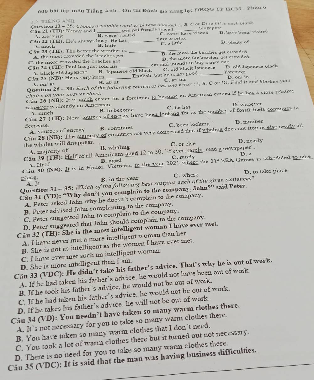 600 bài tập môn Tiếng Anh - Ôn thi Đánh giá năng lực ĐHQG TP HCM - Phân 6
1.2. tiếnG Anh
Question 21 - 25: Choose a suitable word or phrase (marked A. B, C or D) to fill in each blank.
Câu 21 (TH): Kenny and I _pen pal friends since I _Singapore
A. are/ visit B. were visited C. were/ have visited D. have been/ visited
Câu 22 (TH): He's always busy. He has _time to relax D. plenty of
_
A. much B. little C. a little
Câu 23 (TH): The better the weather is.
A. the most crowded the beaches get B. the most the beaches get crowded
C. the more crowded the beaches get D. the more the beaches get crowded
Câu 24 (TH): Paul has just sold his _car and intends to buy a new one
A. black old Japanese B. Japanese old black C. old black Japanese D. old Japanese black
Câu 25 (NB): He is very keen _English, but he is not good _listening D. on/ in
A. on/ at B. at at C. at on
Question 26 - 30: Each of the following sentences has one error (A, B, C or D). Find it and blacken your
choice on your answer sheet.
Câu 26 (NB): It is much easier for a foreigner to become an American citizen if he has a close relative
whoever is already an American
A. much B. to become C. he has D. whoever
Câu 27 (TH): New sources of energy have been looking for as the number of fossil fuels continues to
decrease. C. been looking D. number
A. sources of energy B. continues
Câu 28 (NB): The majority of countries are very concerned that if whaling does not stop or else nearly all
the whales will disappear. D. nearly
A. majority of B. whaling C. or else
Câu 29 (TH): Half of all Americans aged 12 to 30, "if ever, rarely, read a newspaper’
A. Half B. aged C. rarely D. a
Câu 30 (NB): It is in Hanoi, Vietnam, in the year 2021 where the 31^u SEA Games is scheduled to take
A. It B. in the year C. where D. to take place
place
Question 31 - 35: Which of the following best restates each of the given sentences?
Câu 31 (VD): “Why don’t you complain to the company, John?” said Peter.
A. Peter asked John why he doesn’t complain to the company.
B. Peter advised John complaining to the company.
C. Peter suggested John to complain to the company.
D. Peter suggested that John should complain to the company.
Câu 32 (TH): She is the most intelligent woman I have ever met.
A. I have never met a more intelligent woman than her.
B. She is not as intelligent as the women I have ever met.
C. I have ever met such an intelligent woman.
D. She is more intelligent than I am.
Câu 33 (VDC): He didn’t take his father’s advice. That’s why he is out of work.
A. If he had taken his father’s advice, he would not have been out of work.
B. If he took his father’s advice, he would not be out of work.
C. If he had taken his father’s advice, he would not be out of work.
D. If he takes his father’s advice, he will not be out of work.
Câu 34 (VD): You needn’t have taken so many warm clothes there.
A. It's not necessary for you to take so many warm clothes there.
B. You have taken so many warm clothes that I don’t need.
C. You took a lot of warm clothes there but it turned out not necessary.
D. There is no need for you to take so many warm clothes there.
Câu 35 (VDC); It is said that the man was having business difficulties.