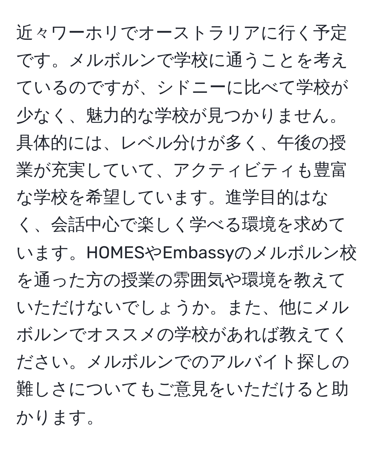 近々ワーホリでオーストラリアに行く予定です。メルボルンで学校に通うことを考えているのですが、シドニーに比べて学校が少なく、魅力的な学校が見つかりません。具体的には、レベル分けが多く、午後の授業が充実していて、アクティビティも豊富な学校を希望しています。進学目的はなく、会話中心で楽しく学べる環境を求めています。HOMESやEmbassyのメルボルン校を通った方の授業の雰囲気や環境を教えていただけないでしょうか。また、他にメルボルンでオススメの学校があれば教えてください。メルボルンでのアルバイト探しの難しさについてもご意見をいただけると助かります。