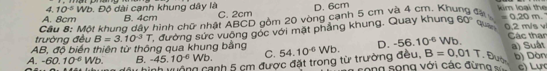 10^(-5)V Vb. Độ dài cạnh khung dây là kim loại the
A. 8cm B. 4cm C. 2cm D. 6cm
Câu 8: Một khung dây hình chữ nhật ABCD gồm 20 vòng cạnh 5 cm và 4 cm. Khu Jất in =0.20m. 
trường đều B=3.10^(-3)T C, đường sức vuông góc với mặt phẳng khung. Quay khung 60° quan 0,2 m/s v
AB, độ biến thiên từ thông qua khung bằng 54.10^(-6)Wb. D. -56.10^(-6)Wb. Các than
A. -60.10^(-6)Wb. B. -45.10^(-6)Wb. a) Suất
C.
lộng cạnh 5 cm được đặt trong từ trường đều, B=0,01T.θ b) Dòn
ong song với các đừng c) Lực