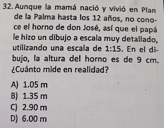 Aunque la mamá nació y vivió en Plan
de la Palma hasta los 12 años, no cono-
ce el horno de don José, así que el papá
le hizo un dibujo a escala muy detallado,
utilizando una escala de 1:15. En el di-
bujo, la altura del horno es de 9 cm.
¿Cuánto mide en realidad?
A) 1.05 m
B) 1.35 m
C) 2.90 m
D) 6.00 m