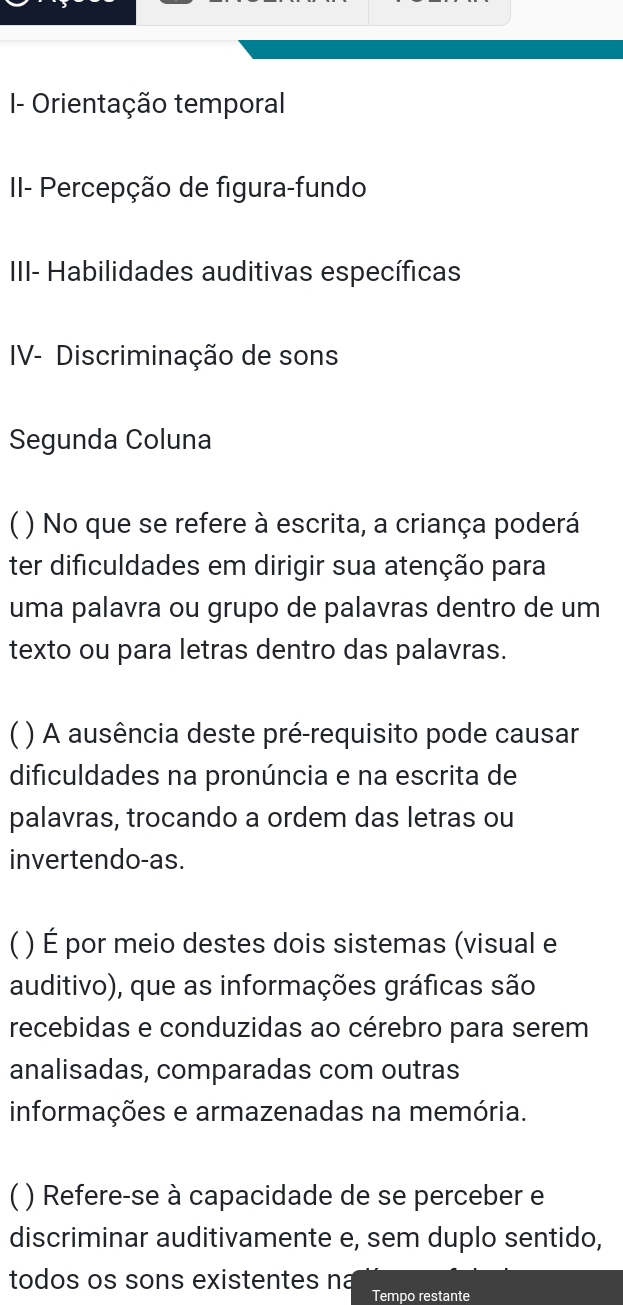 I- Orientação temporal
II- Percepção de figura-fundo
III- Habilidades auditivas específicas
IV- Discriminação de sons
Segunda Coluna
C ( ) No que se refere à escrita, a criança poderá
ter dificuldades em dirigir sua atenção para
uma palavra ou grupo de palavras dentro de um
texto ou para letras dentro das palavras.
C ) A ausência deste pré-requisito pode causar
dificuldades na pronúncia e na escrita de
palavras, trocando a ordem das letras ou
invertendo-as.
( ) É por meio destes dois sistemas (visual e
auditivo), que as informações gráficas são
recebidas e conduzidas ao cérebro para serem
analisadas, comparadas com outras
informações e armazenadas na memória.
C ) Refere-se à capacidade de se perceber e
discriminar auditivamente e, sem duplo sentido,
todos os sons existentes na Tempo restante