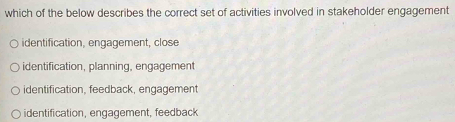 which of the below describes the correct set of activities involved in stakeholder engagement
identification, engagement, close
identification, planning, engagement
identification, feedback, engagement
identification, engagement, feedback