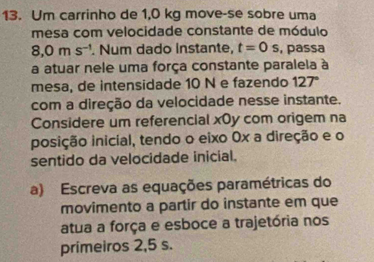 Um carrinho de 1,0 kg move-se sobre uma 
mesa com velocidade constante de módulo
8,0ms^(-1). Num dado instante, t=0s , passa 
a atuar nele uma força constante paralela à 
mesa, de intensidade 10 N e fazendo 127°
com a direção da velocidade nesse instante. 
Considere um referencial xOy com origem na 
posição inicial, tendo o eixo 0x a direção e o 
sentido da velocidade inicial. 
a) Escreva as equações paramétricas do 
movimento a partir do instante em que 
atua a força e esboce a trajetória nos 
primeiros 2,5 s.