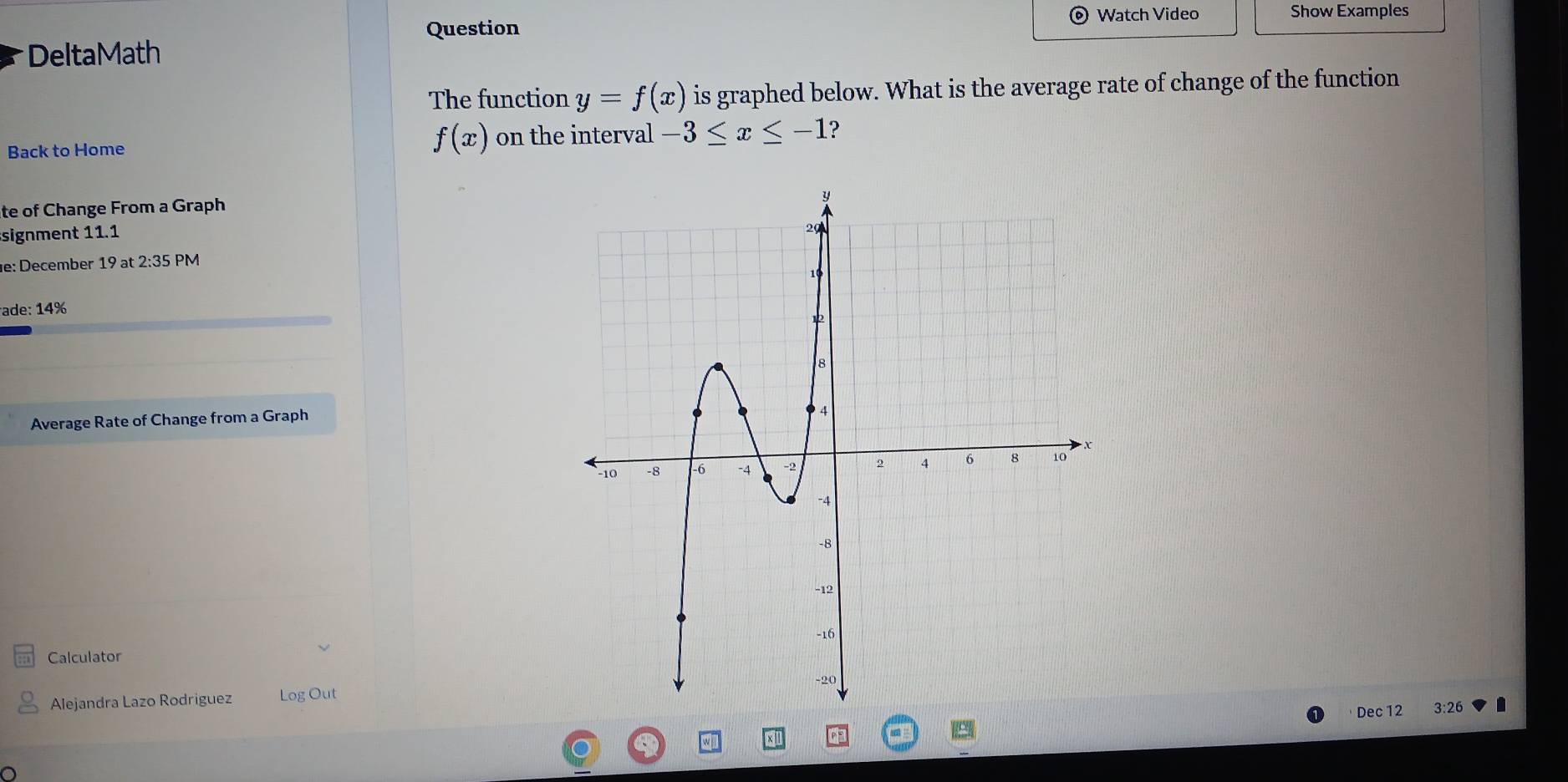 Question Watch Video Show Examples 
DeltaMath 
The function y=f(x) is graphed below. What is the average rate of change of the function 
Back to Home
f(x) on the interval -3≤ x≤ -1 ? 
te of Change From a Graph 
signment 11.1 
e: December 19at2:35PM 
ade: 14%
Average Rate of Change from a Graph 
Calculator 
Alejandra Lazo Rodriguez Log Out3:26 
Dec 12