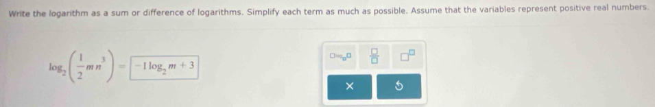 Write the logarithm as a sum or difference of logarithms. Simplify each term as much as possible. Assume that the variables represent positive real numbers.
log _2( 1/2 mn^3)=-1log _2m+3
_0□  □ /□  
×