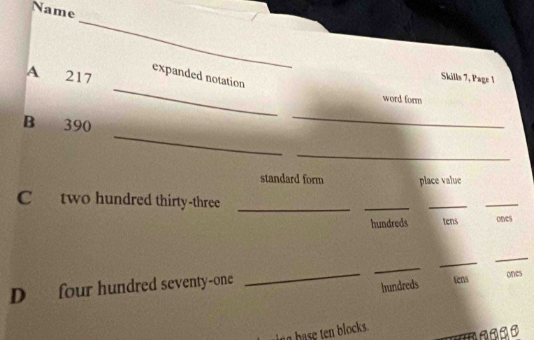 Name
_
_
expanded notation
A 217 Skills 7, Page 1
word form
_
B 390
_
_
standard form place value
C two hundred thirty-three_
_
_
_
hundreds tens ones
D four hundred seventy-one
_
_
_
_
hundreds tens ones
ing base ten blocks.