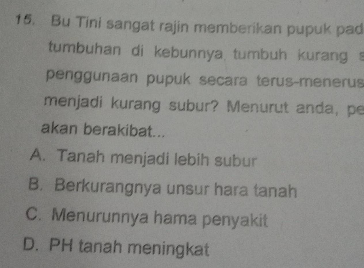 Bu Tini sangat rajin memberikan pupuk pad
tumbuhan di kebunnya tumbuh kurang s
penggunaan pupuk secara terus-menerus
menjadi kurang subur? Menurut anda, pe
akan berakibat...
A. Tanah menjadi lebih subur
B. Berkurangnya unsur hara tanah
C. Menurunnya hama penyakit
D. PH tanah meningkat