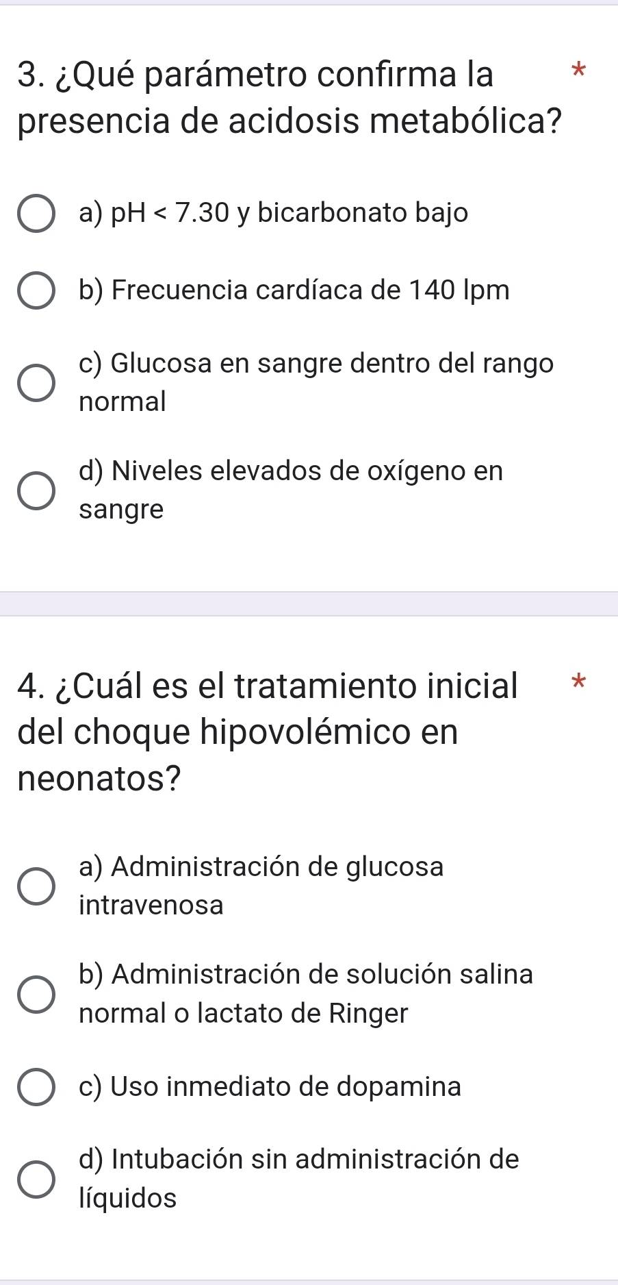 ¿Qué parámetro confirma la
*
presencia de acidosis metabólica?
a) pH<7.30 y bicarbonato bajo
b) Frecuencia cardíaca de 140 lpm
c) Glucosa en sangre dentro del rango
normal
d) Niveles elevados de oxígeno en
sangre
4. ¿Cuál es el tratamiento inicial *
del choque hipovolémico en
neonatos?
a) Administración de glucosa
intravenosa
b) Administración de solución salina
normal o lactato de Ringer
c) Uso inmediato de dopamina
d) Intubación sin administración de
líquidos