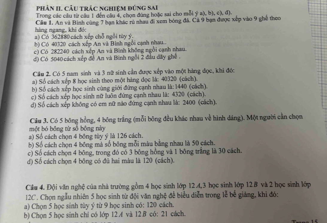 pHÀN II. CÂU TRÁC NGHIỆM ĐÚNG SAI
Trong các câu từ câu 1 đến câu 4, chọn đúng hoặc sai cho mỗi ý a), b), c), d).
Câu 1. An và Bình cùng 7 bạn khác rủ nhau đi xem bóng đá. Cả 9 bạn được xếp vào 9 ghế theo
hàng ngang, khi đó:
a) Có 362880 cách xếp chỗ ngồi tùy ý.
b) Có 40320 cách xếp An và Bình ngồi cạnh nhau..
c) Có 282240 cách xếp An và Bình không ngồi cạnh nhau.
d) Có 5040 cách xếp đề An và Bình ngồi 2 đầu dãy ghế .
Câu 2. Có 5 nam sinh và 3 nữ sinh cần được xếp vào một hàng dọc, khi đó:
a) Số cách xếp 8 học sinh theo một hàng dọc là: 40320 (cách).
b) Số cách xếp học sinh cùng giới đứng cạnh nhau là: 1440 (cách).
c) Số cách xếp học sinh nữ luôn đứng cạnh nhau là: 4320 (cách).
d) Số cách xếp không có em nữ nào đứng cạnh nhau là: 2400 (cách).
Câu 3. Có 5 bông hồng, 4 bông trắng (mỗi bông đều khác nhau về hình dáng). Một người cần chọn
một bó bông từ số bông này
a) Số cách chọn 4 bông tùy ý là 126 cách.
b) Số cách chọn 4 bông mà số bông mỗi màu bằng nhau là 50 cách.
c) Số cách chọn 4 bông, trong đó có 3 bông hồng và 1 bông trắng là 30 cách.
d) Số cách chọn 4 bông có đủ hai màu là 120 (cách).
Câu 4. Đội văn nghệ của nhà trường gồm 4 học sinh lớp 12.4,3 học sinh lớp 12 B và 2 học sinh lớp
12C . Chọn ngẫu nhiên 5 học sinh từ đội văn nghệ để biểu diễn trong lễ bế giảng, khi đó:
a) Chọn 5 học sinh tùy ý từ 9 học sinh có: 120 cách.
b) Chọn 5 học sinh chỉ có lớp 12.A và 12 B có: 21 cách.
15