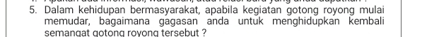 Dalam kehidupan bermasyarakat, apabila kegiatan gotong royong mulai 
memudar, bagaimana gagasan anda untuk menghidupkan kembali 
semangat gotong rovong tersebut ?