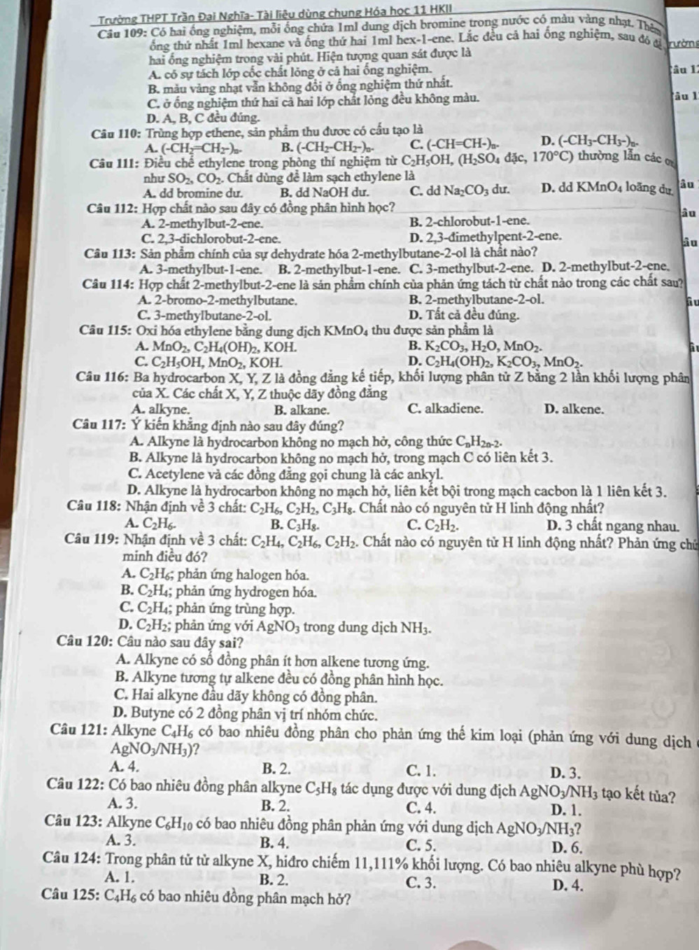 Trường THPT Trần Đai Nghĩa- Tài liệu dùng chung Hóa học 11 HKII
Câu 109: Có hai ống nghiệm, mỗi ống chứa 1ml dung dịch bromine trong nước có mảu vàng nhạt. Thêy
ống thứ nhất 1ml hexane và ống thứ hai 1ml hex-1-ene. Lắc đều cả hai ống nghiệm, sau đó đ rườn
hai ổng nghiệm trong vài phút. Hiện tượng quan sát được là
A. có sự tách lớp cốc chất lỏng ở cả hai ống nghiệm. lâu 1
B. màu vảng nhạt vẫn không đổi ở ống nghiệm thứ nhất.
C. ở ổng nghiệm thứ hai cả hai lớp chất lỏng đều không màu. âu l
D. A, B, C đều đúng.
Câu 110: Trùng hợp ethene, sản phẩm thu được có cầu tạo là
A. (-CH_2=CH_2-)_n. B. (-CH_2-CH_2-)_n. C. (-CH=CH-)_n. D. (-CH_3-CH_3-)_n.
Câu 111: Điều chế ethylene trong phòng thí nghiệm từ C_2H_5OH,(H_2SO_4dac, 170°C) thường lẫn các
như SO_2,CO_2.. Chất dùng để làm sạch ethylene là
A. dd bromine du. B. dd NaOH du. C. dd Na_2CO_3 du. D. dd KMnO_4 loãng du âu
Câu 112: Hợp chất nào sau đây có đồng phân hình học?
âu
A. 2-methylbut-2-ene. B. 2-chlorobut-1-ene.
C. 2.3-dichlorobut-2-ene. D. 2,3-dimethylpent-2-ene.
âu
Câu 113: Sản phẩm chính của sự dehydrate hóa 2-methylbutane-2-ol là chất nào?
A. 3-methylbut-1-ene. B. 2-methylbut-1-ene. C. 3-methylbut-2-ene. D. 2-methylbut-2-ene.
Câu 114: Hợp chất 2-methylbut-2-ene là sản phẩm chính của phản ứng tách từ chất nào trong các chất sau?
A. 2-bromo-2-methylbutane. B. 2-methylbutane -2-ol. âu
C. 3-methylbutane-2-ol. D. Tất cả đều đúng.
Câu 115: Oxi hóa ethylene bằng dung dịch KMnO_4 thu được sản phẩm là
A. MnO_2,C_2H_4(OH)_2,KOH. B. K_2CO_3,H_2O,MnO_2.
C. C_2H_5OH,MnO_2, K OH
D. C_2H_4(OH)_2,K_2CO_3,MnO_2.
Câu 116: Ba hydrocarbon X, Y, Z là đồng đẳng kế tiếp, khối lượng phân tử Z bằng 2 lần khối lượng phân
của X. Các chất X, Y, Z thuộc dãy đồng đẳng
A. alkyne. B. alkane. C. alkadiene. D. alkene.
Câu 117: Ý kiến khẳng định nào sau đây đúng?
A. Alkyne là hydrocarbon không no mạch hở, công thức C_nH_2n-2.
B. Alkyne là hydrocarbon không no mạch hở, trong mạch C có liên kết 3.
C. Acetylene và các đồng đẳng gọi chung là các ankyl.
D. Alkyne là hydrocarbon không no mạch hở, liên kết bội trong mạch cacbon là 1 liên kết 3.
Câu 118: Nhận định về 3 chất: C_2H_6,C_2H_2,C_3H_8. Chất nào có nguyên tử H linh động nhất?
A. C_2H_6. B. C_3H_8. C. C_2H_2. D. 3 chất ngang nhau.
* Câu 119: Nhận định về 3 chất: C_2H_4,C_2H_6,C_2H_2 4. Chất nào có nguyên tử H linh động nhất? Phản ứng chứ
minh điều đó?
A. C_2H_6; : phản ứng halogen hóa.
B. C_2H_4 4; phản ứng hydrogen hóa.
C. C_2H_4; phản ứng trùng hợp.
D. C_2H_2; phản ứng với AgNO_3 trong dung dịch NH_3.
Câu 120: Câu nào sau đây sai?
A. Alkyne có sổ đồng phân ít hơn alkene tương ứng.
B. Alkyne tương tự alkene đều có đồng phân hình học.
C. Hai alkyne đầu dãy không có đồng phân.
D. Butyne có 2 đồng phân vị trí nhóm chức.
Câu 121: Alkyne C_4H_6 có bao nhiêu đồng phân cho phản ứng thế kim loại (phản ứng với dung dịch
AgNO_3/NH_3) 2
A. 4. B. 2. C. 1. D. 3.
Câu 122: Có bao nhiêu đồng phân alkyne C_5H_8 tác dụng được với dung địch AgN O_3/NH_3 tạo kết tủa?
A. 3. B. 2. C. 4. D. 1.
Câu 123: Alkyne C_6H_10 có bao nhiêu đồng phân phản ứng với dung dịch AgNO_3/NH_3?
A. 3. B. 4. C. 5. D. 6.
Câu 124: Trong phân tử tử alkyne X, hiđro chiếm 11,111% khối lượng. Có bao nhiêu alkyne phù hợp?
A. 1. B. 2. C. 3. D. 4.
Câu 125: C_4H_6 có bao nhiêu đồng phân mạch hở?