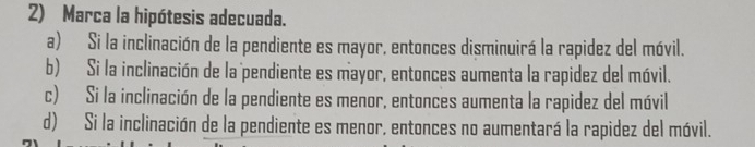 Marca la hipótesis adecuada.
a) Si la inclinación de la pendiente es mayor, entonces disminuirá la rapidez del móvil.
b) Si la inclinación de la pendiente es mayor, entonces aumenta la rapidez del móvil.
c) Si la inclinación de la pendiente es menor, entonces aumenta la rapidez del móvil
d) Si la inclinación de la pendiente es menor, entonces no aumentará la rapidez del móvil.