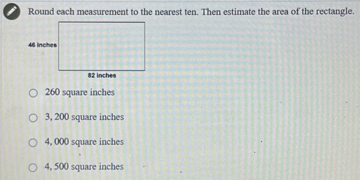 Round each measurement to the nearest ten. Then estimate the area of the rectangle.
260 square inches
3, 200 square inches
4, 000 square inches
4, 500 square inches