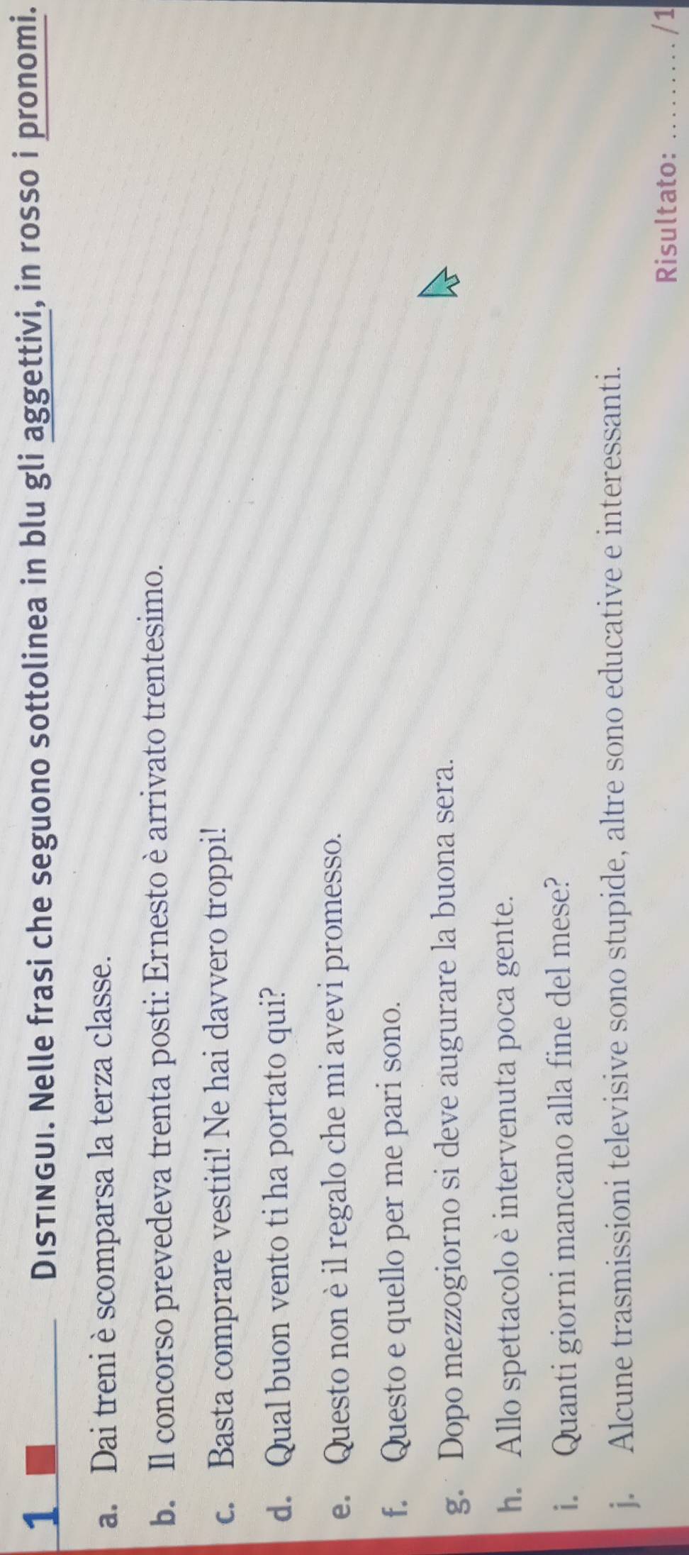 DisTINGUi. Nelle frasi che seguono sottolinea in blu gli aggettivi, in rosso i pronomi. 
a. Dai treni è scomparsa la terza classe. 
b. Il concorso prevedeva trenta posti: Ernesto è arrivato trentesimo. 
c. Basta comprare vestiti! Ne hai davvero troppi! 
d. Qual buon vento ti ha portato qui? 
e. Questo nonè il regalo che mi avevi promesso. 
f. Questo e quello per me pari sono. 
g. Dopo mezzogiorno si deve augurare la buona sera. 
h. Allo spettacolo è intervenuta poca gente. 
i. Quanti giorni mancano alla fine del mese? 
j. Alcune trasmissioni televisive sono stupide, altre sono educative e interessanti. 
Risultato: _/1