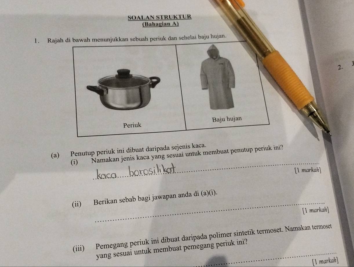 SOALAN STRUKTUR 
(Bahagian A) 
1. Rajah di bawah menunjukkan sebuah periuk dan sehelai baju hujan. 
2. J 
Periuk Baju hujan 
_ 
(a) Penutup periuk ini dibuat daripada sejenis kaca. 
(i) Namakan jenis kaca yang sesuai untuk membuat penutup periuk ini? 
[l markah] 
_ 
(ii) Berikan sebab bagi jawapan anda di (a)(i). 
[1 markah] 
(iii) Pemegang periuk ini dibuat daripada polimer sintetik termoset. Namakan termoset 
yang sesuai untuk membuat pemegang periuk ini?__ 
[l markah]