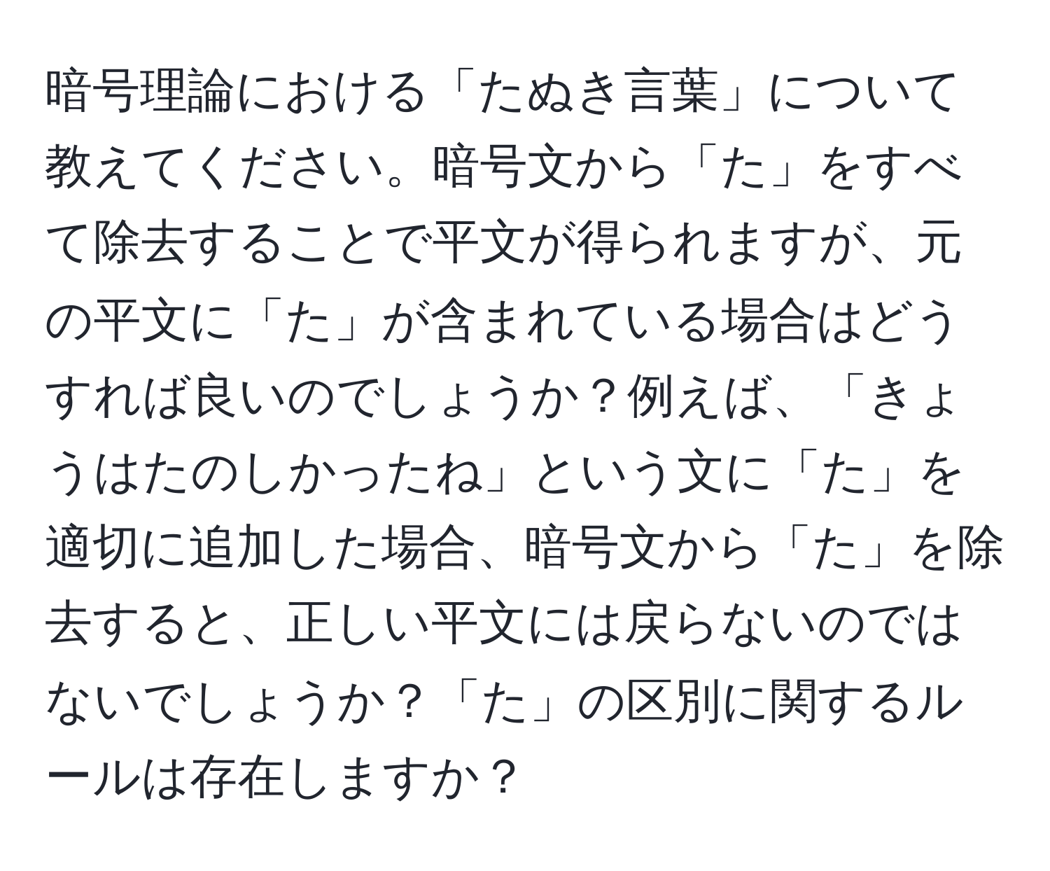 暗号理論における「たぬき言葉」について教えてください。暗号文から「た」をすべて除去することで平文が得られますが、元の平文に「た」が含まれている場合はどうすれば良いのでしょうか？例えば、「きょうはたのしかったね」という文に「た」を適切に追加した場合、暗号文から「た」を除去すると、正しい平文には戻らないのではないでしょうか？「た」の区別に関するルールは存在しますか？