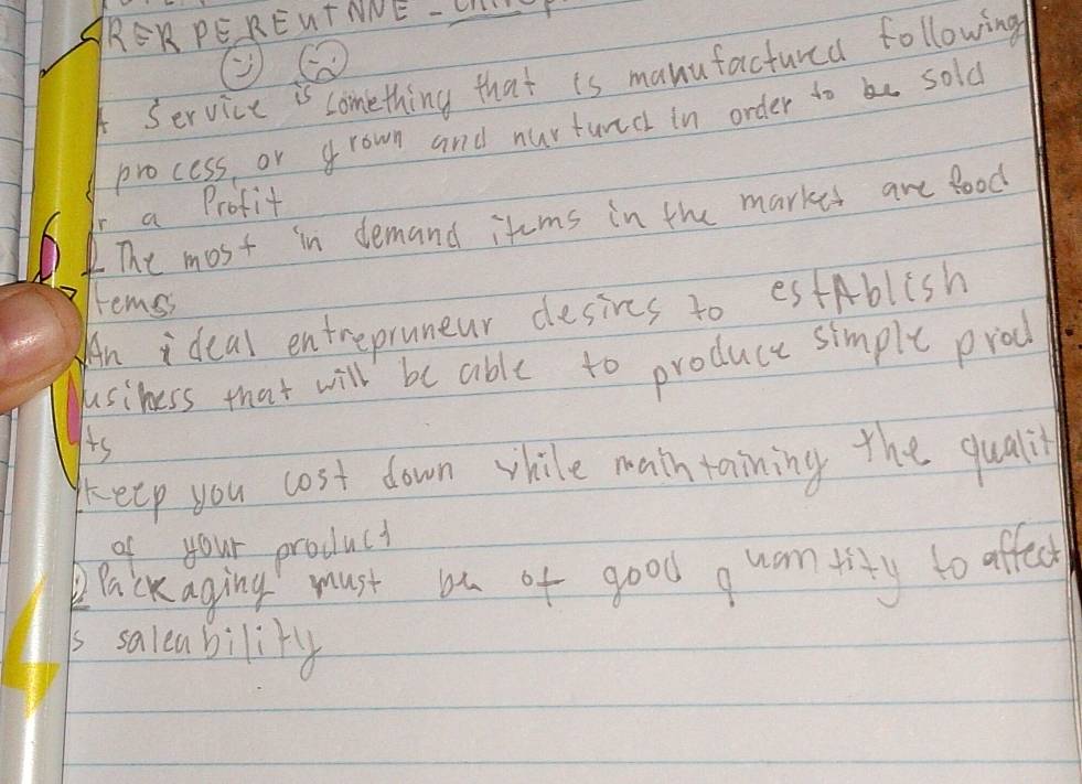 RERPERENTNNE -LP 
A Service is comething that is manufactured following 
process or grown and nurturedl in order to be sold 
a Profit 
The most in demand itums in the markes are Bood 
tems 
An ideal entrepruneur desies to estAblish 
usiness that will be able to produce simple prod 
is 
keep you cost down vhile math taining the qualil 
of your product 
Packaging must bu of good quantity to affect 
is saleability