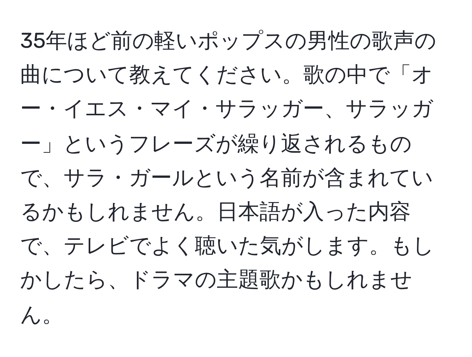 35年ほど前の軽いポップスの男性の歌声の曲について教えてください。歌の中で「オー・イエス・マイ・サラッガー、サラッガー」というフレーズが繰り返されるもので、サラ・ガールという名前が含まれているかもしれません。日本語が入った内容で、テレビでよく聴いた気がします。もしかしたら、ドラマの主題歌かもしれません。