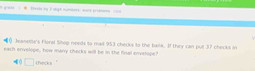 grade Divide by 2 -digit numbers: word problems CNW
Jeanette's Floral Shop needs to mail 953 checks to the bank. If they can put 37 checks in
each envelope, how many checks will be in the final envelope?
D) □ checks