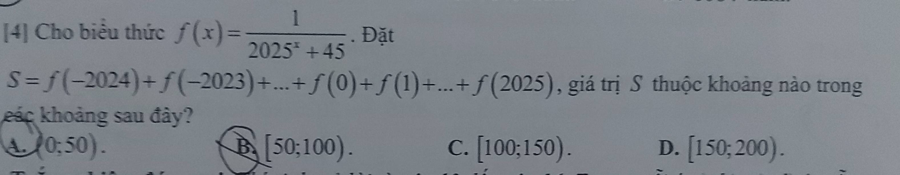 [4] Cho biểu thức f(x)= 1/2025^x+45 . Đặt
S=f(-2024)+f(-2023)+...+f(0)+f(1)+...+f(2025) , giá trị S thuộc khoảng nào trong
kác khoảng sau đây?
(0;50).
B [50;100).
C. [100;150). D. [150;200).