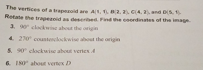 The vertices of a trapezoid are A(1,1), B(2,2), C(4,2) , and D(5,1). 
Rotate the trapezoid as described. Find the coordinates of the image. 
3. 90° clockwise about the origin 
4. 270° counterclockwise about the origin 
5. 90° clockwise about vertex A
6. 180° about vertex D