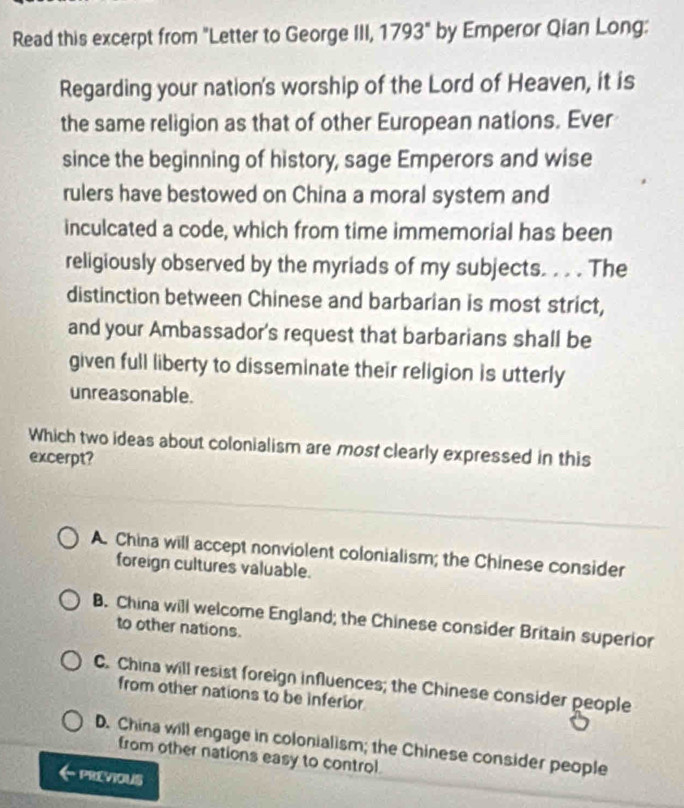 Read this excerpt from "Letter to George III, 1793° by Emperor Qian Long:
Regarding your nation's worship of the Lord of Heaven, it is
the same religion as that of other European nations. Ever
since the beginning of history, sage Emperors and wise
rulers have bestowed on China a moral system and
inculcated a code, which from time immemorial has been
religiously observed by the myriads of my subjects. . . . The
distinction between Chinese and barbarian is most strict,
and your Ambassador's request that barbarians shall be
given full liberty to disseminate their religion is utterly
unreasonable.
Which two ideas about colonialism are most clearly expressed in this
excerpt?
A. China will accept nonviolent colonialism; the Chinese consider
foreign cultures valuable.
B. China will welcome England; the Chinese consider Britain superior
to other nations.
C. China will resist foreign influences; the Chinese consider people
from other nations to be inferior
D. China will engage in colonialism; the Chinese consider people
from other nations easy to control.
PREVIOUS