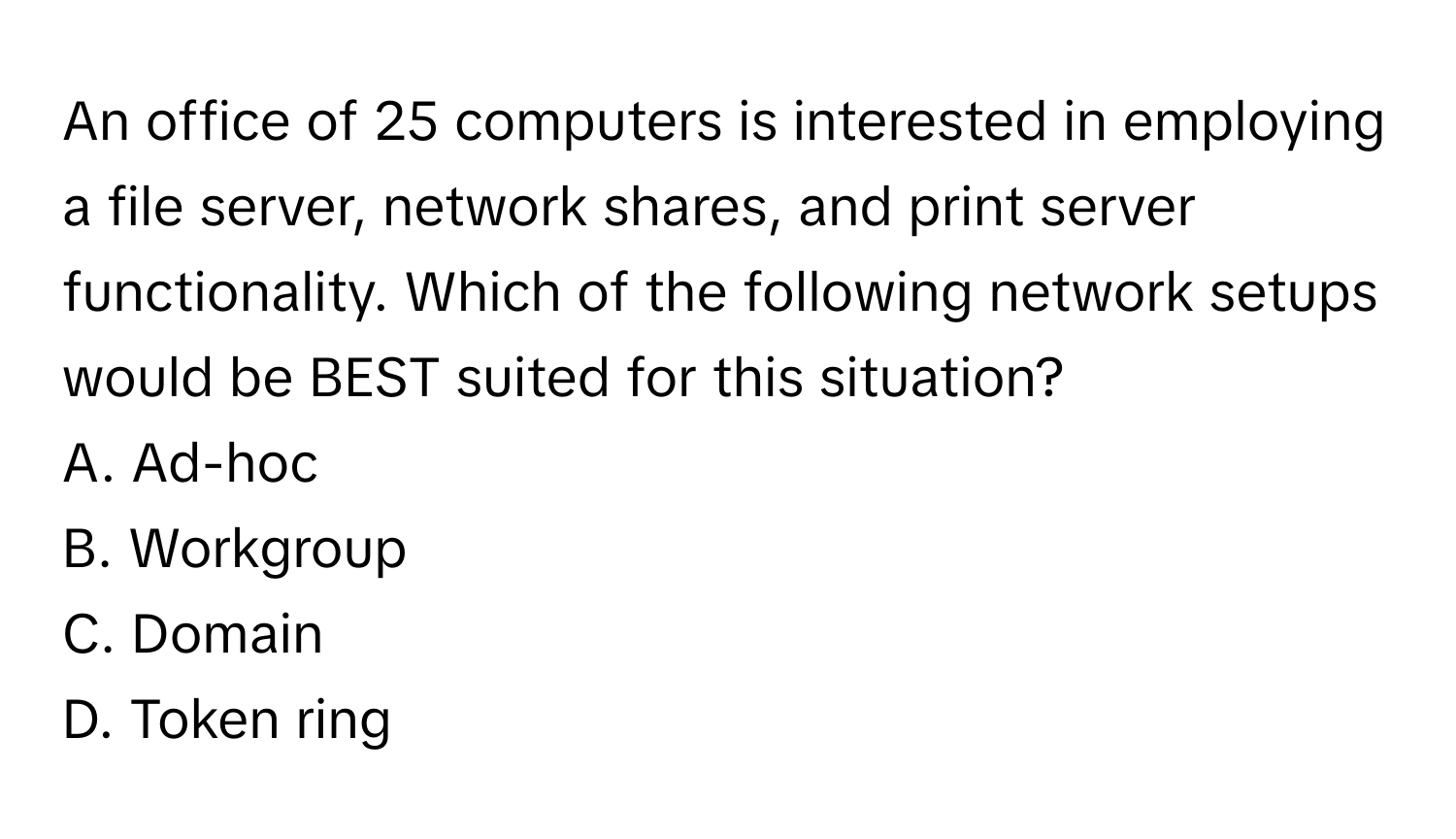 An office of 25 computers is interested in employing a file server, network shares, and print server functionality. Which of the following network setups would be BEST suited for this situation?

A. Ad-hoc 
B. Workgroup 
C. Domain 
D. Token ring